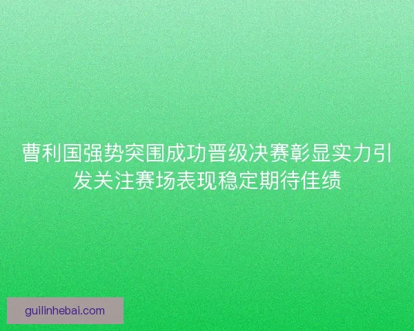 曹利国强势突围成功晋级决赛彰显实力引发关注赛场表现稳定期待佳绩