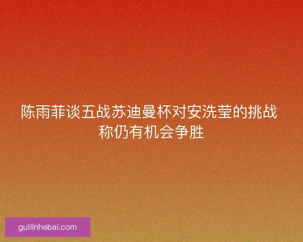 陈雨菲谈五战苏迪曼杯对安洗莹的挑战 称仍有机会争胜