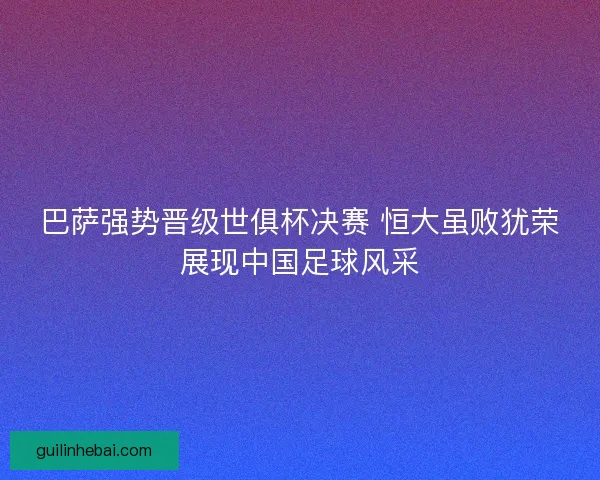 巴萨强势晋级世俱杯决赛 恒大虽败犹荣展现中国足球风采